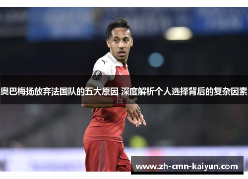 奥巴梅扬放弃法国队的五大原因 深度解析个人选择背后的复杂因素