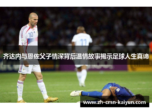 齐达内与恩佐父子情深背后温情故事揭示足球人生真谛 齐达内与恩佐父子情深背后温情故事揭示足球人生真谛